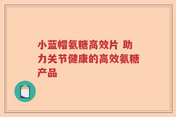 小蓝帽氨糖高效片 助力关节健康的高效氨糖产品 小蓝帽氨糖高效片 助力关节健康的高效氨糖产品