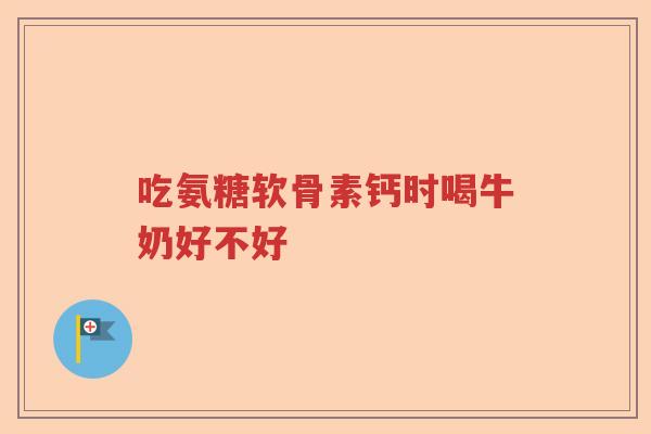 吃氨糖软骨素钙时喝牛奶好不好 吃氨糖软骨素钙时喝牛奶好不好