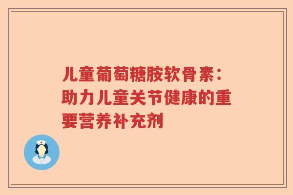 儿童葡萄糖胺软骨素：助力儿童关节健康的重要营养补充剂