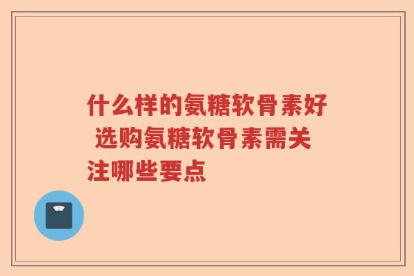 什么样的氨糖软骨素好 选购氨糖软骨素需关注哪些要点