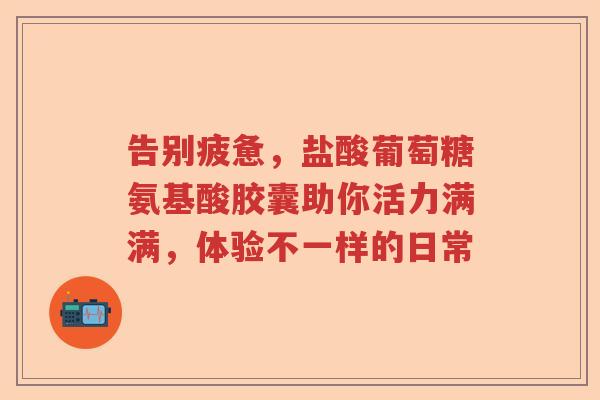 告别疲惫，盐酸葡萄糖氨基酸胶囊助你活力满满，体验不一样的日常