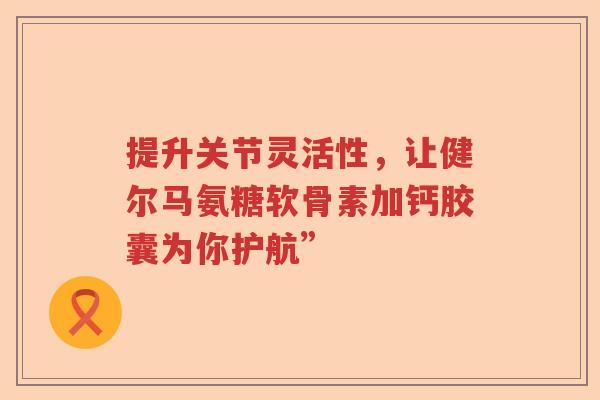 提升关节灵活性,让健尔马氨糖软骨素加钙胶囊为你护航” 提升关节灵活性,让健尔马氨糖软骨素加钙胶囊为你护航”