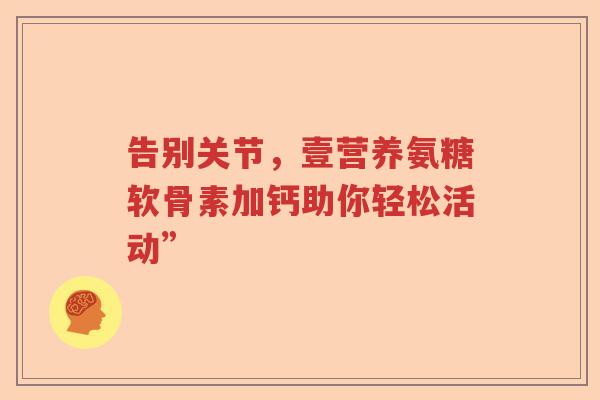 告别关节,壹营养氨糖软骨素加钙助你轻松活动” 告别关节,壹营养氨糖软骨素加钙助你轻松活动”