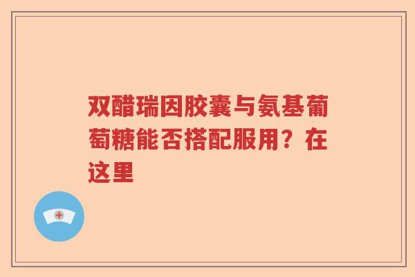 双醋瑞因胶囊与氨基葡萄糖能否搭配服用?在这里 双醋瑞因胶囊与氨基葡萄糖能否搭配服用?在这里