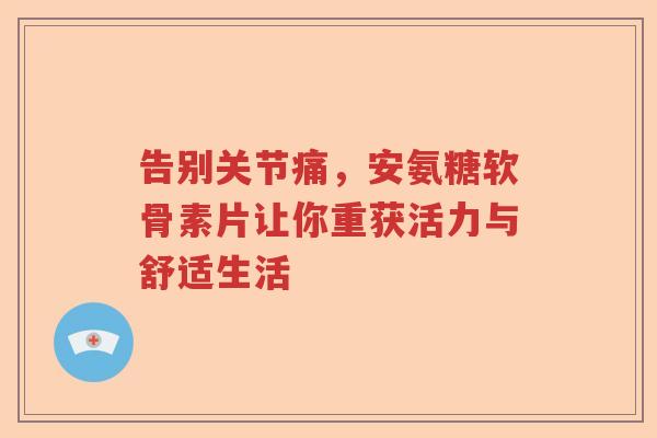 告别关节痛,安氨糖软骨素片让你重获活力与舒适生活 告别关节痛,安氨糖软骨素片让你重获活力与舒适生活