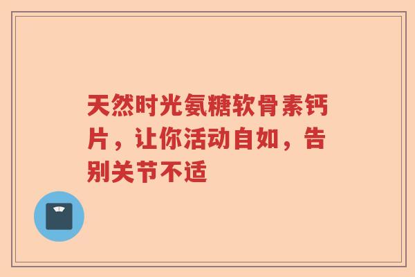 天然时光氨糖软骨素钙片，让你活动自如，告别关节不适