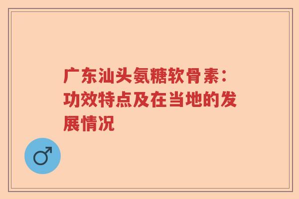 广东汕头氨糖软骨素：功效特点及在当地的发展情况
