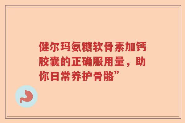 健尔玛氨糖软骨素加钙胶囊的正确服用量,助你日常养护骨骼” 健尔玛氨糖软骨素加钙胶囊的正确服用量,助你日常养护骨骼”