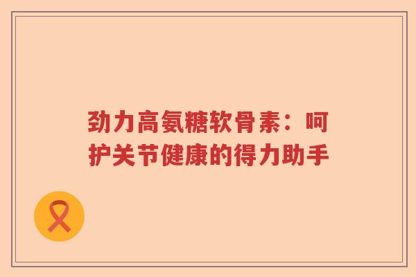 劲力高氨糖软骨素：呵护关节健康的得力助手