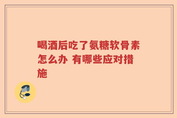 喝酒后吃了氨糖软骨素怎么办 有哪些应对措施