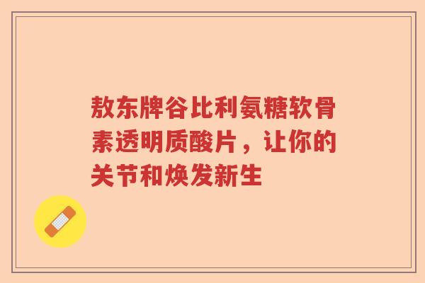 敖东牌谷比利氨糖软骨素透明质酸片,让你的关节和焕发新生 敖东牌谷比利氨糖软骨素透明质酸片,让你的关节和焕发新生
