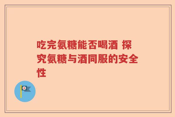 吃完氨糖能否喝酒 探究氨糖与酒同服的安全性 吃完氨糖能否喝酒 探究氨糖与酒同服的安全性