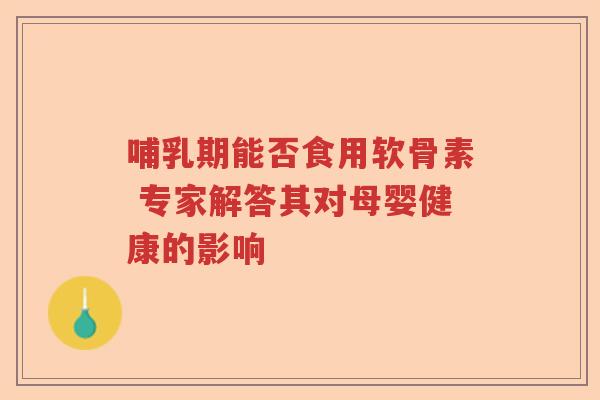 哺乳期能否食用软骨素 专家解答其对母婴健康的影响