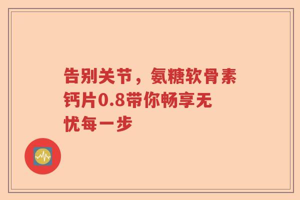 告别关节,氨糖软骨素钙片0.8带你畅享无忧每一步 告别关节,氨糖软骨素钙片0.8带你畅享无忧每一步