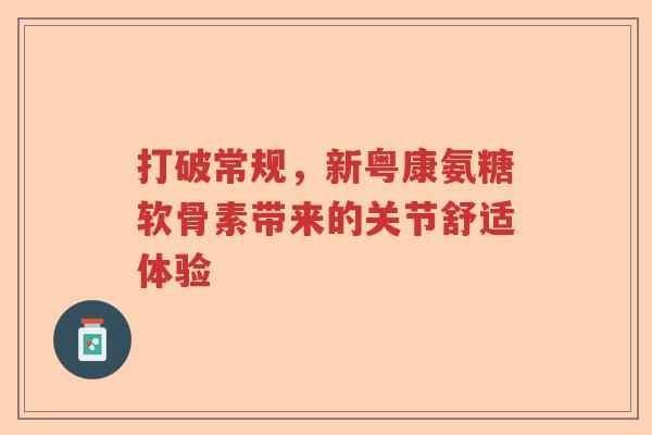 打破常规,新粤康氨糖软骨素带来的关节舒适体验 打破常规,新粤康氨糖软骨素带来的关节舒适体验