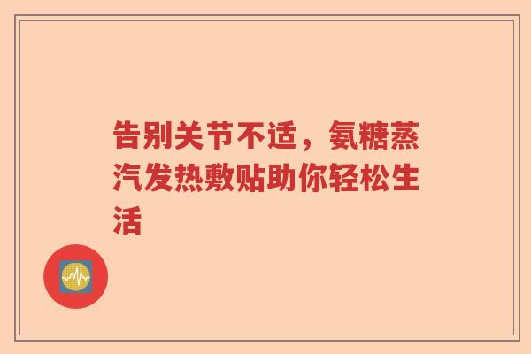 告别关节不适,氨糖蒸汽发热敷贴助你轻松生活 告别关节不适,氨糖蒸汽发热敷贴助你轻松生活