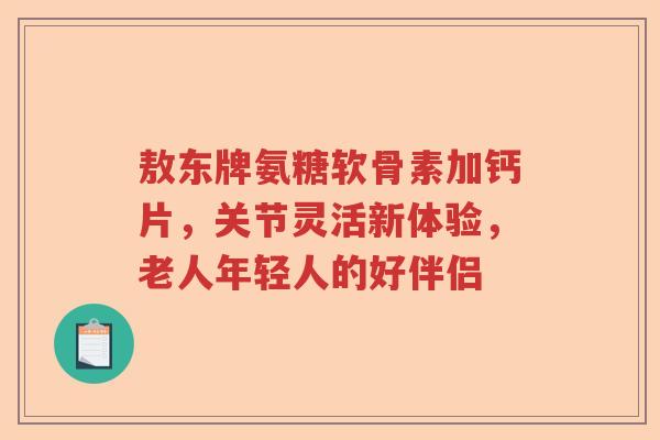 敖东牌氨糖软骨素加钙片,关节灵活新体验,老人年轻人的好伴侣 敖东牌氨糖软骨素加钙片,关节灵活新体验,老人年轻人的好伴侣