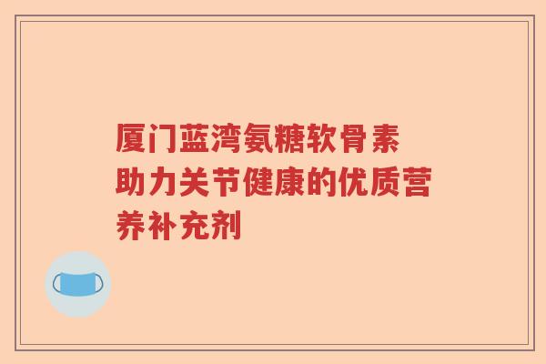 厦门蓝湾氨糖软骨素 助力关节健康的优质营养补充剂