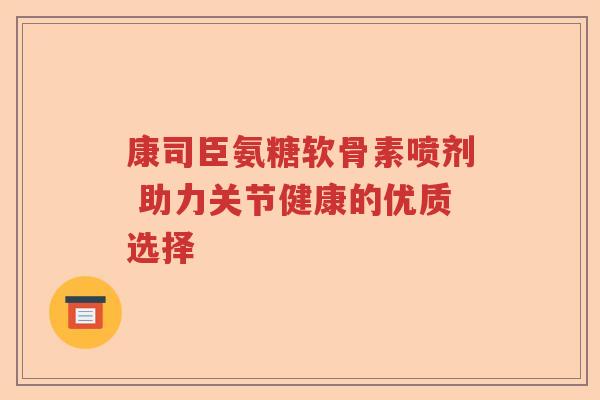 康司臣氨糖软骨素喷剂 助力关节健康的优质选择 康司臣氨糖软骨素喷剂 助力关节健康的优质选择