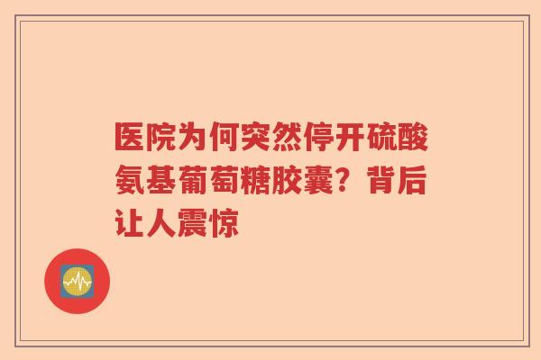 医院为何突然停开硫酸氨基葡萄糖胶囊？背后让人震惊