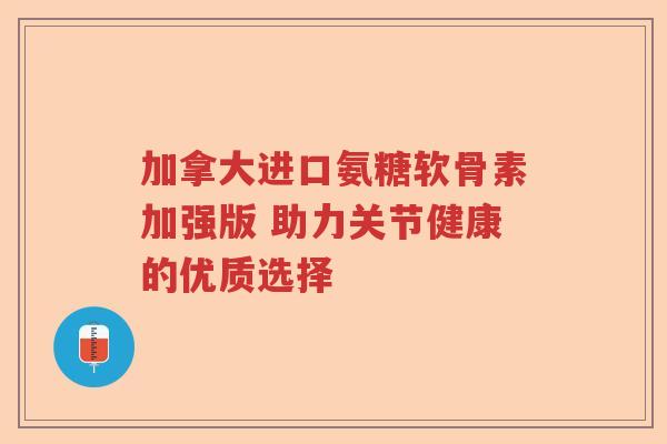 加拿大进口氨糖软骨素加强版 助力关节健康的优质选择 加拿大进口氨糖软骨素加强版 助力关节健康的优质选择