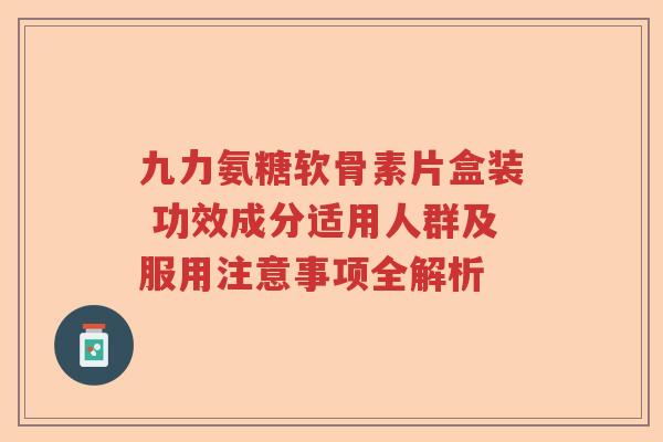 九力氨糖软骨素片盒装 功效成分适用人群及服用注意事项全解析 九力氨糖软骨素片盒装 功效成分适用人群及服用注意事项全解析