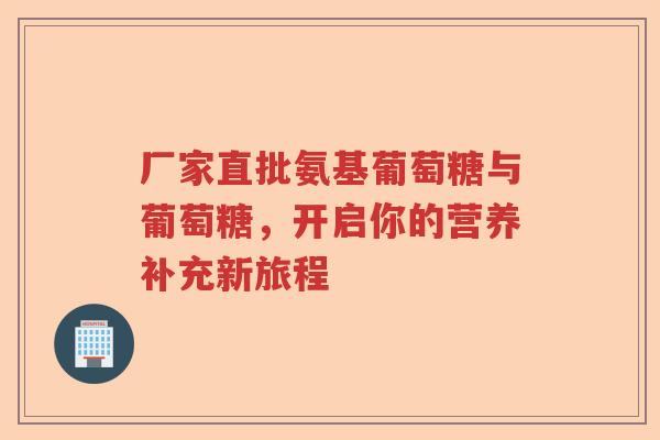 厂家直批氨基葡萄糖与葡萄糖,开启你的营养补充新旅程 厂家直批氨基葡萄糖与葡萄糖,开启你的营养补充新旅程