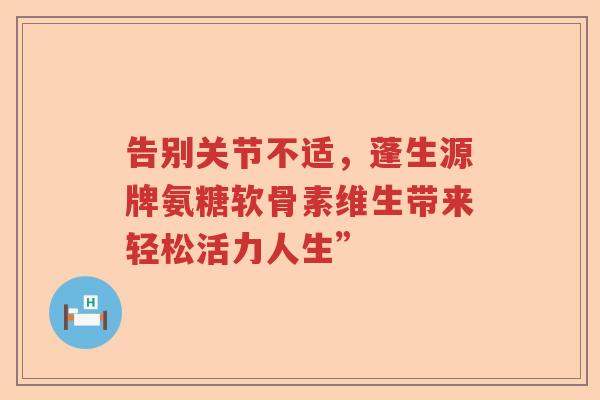 告别关节不适,蓬生源牌氨糖软骨素维生带来轻松活力人生” 告别关节不适,蓬生源牌氨糖软骨素维生带来轻松活力人生”