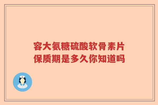 容大氨糖硫酸软骨素片保质期是多久你知道吗