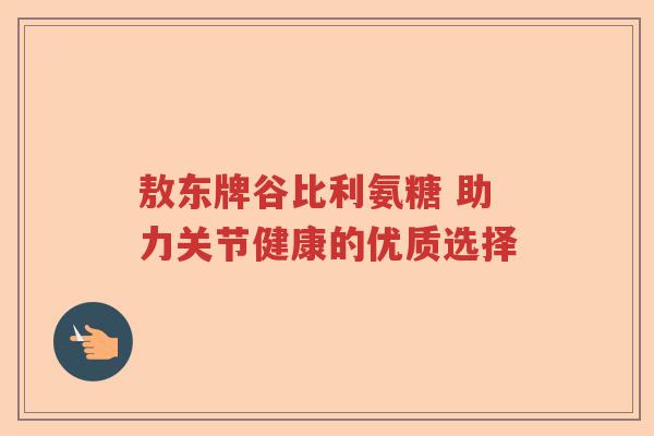 敖东牌谷比利氨糖 助力关节健康的优质选择 敖东牌谷比利氨糖 助力关节健康的优质选择