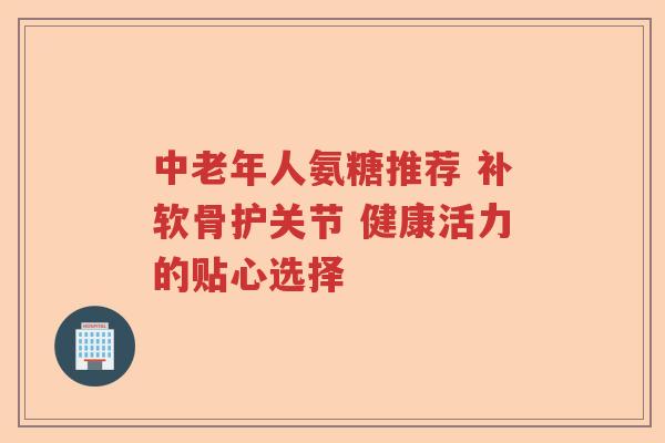 中老年人氨糖推荐 补软骨护关节 健康活力的贴心选择 中老年人氨糖推荐 补软骨护关节 健康活力的贴心选择