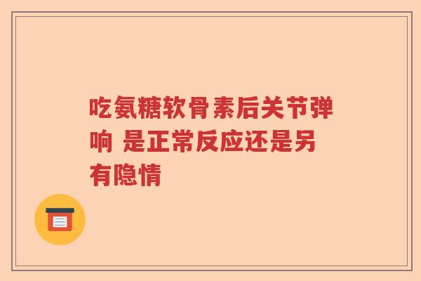 吃氨糖软骨素后关节弹响 是正常反应还是另有隐情 吃氨糖软骨素后关节弹响 是正常反应还是另有隐情
