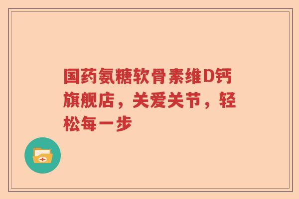 国药氨糖软骨素维D钙旗舰店,关爱关节,轻松每一步 国药氨糖软骨素维D钙旗舰店,关爱关节,轻松每一步