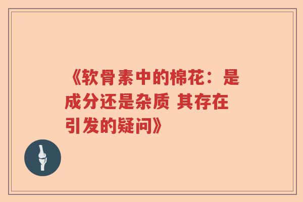 《软骨素中的棉花:是成分还是杂质 其存在引发的疑问》 《软骨素中的棉花:是成分还是杂质 其存在引发的疑问》