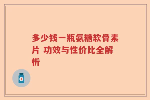 多少钱一瓶氨糖软骨素片 功效与性价比全解析 多少钱一瓶氨糖软骨素片 功效与性价比全解析