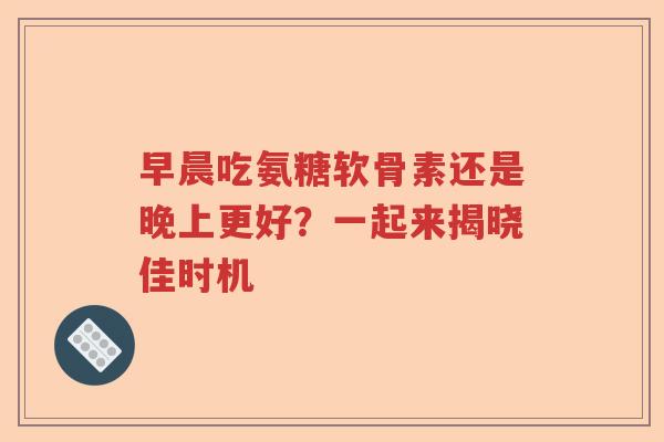 早晨吃氨糖软骨素还是晚上更好?一起来揭晓佳时机 早晨吃氨糖软骨素还是晚上更好?一起来揭晓佳时机