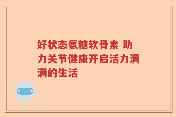好状态氨糖软骨素 助力关节健康开启活力满满的生活 好状态氨糖软骨素 助力关节健康开启活力满满的生活