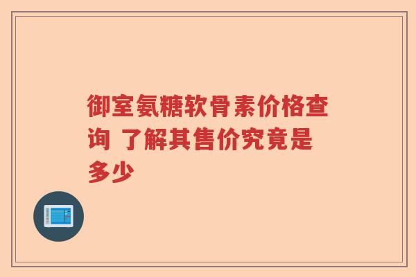 御室氨糖软骨素价格查询 了解其售价究竟是多少 御室氨糖软骨素价格查询 了解其售价究竟是多少