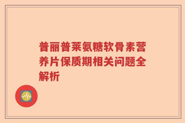 普丽普莱氨糖软骨素营养片保质期相关问题全解析 普丽普莱氨糖软骨素营养片保质期相关问题全解析