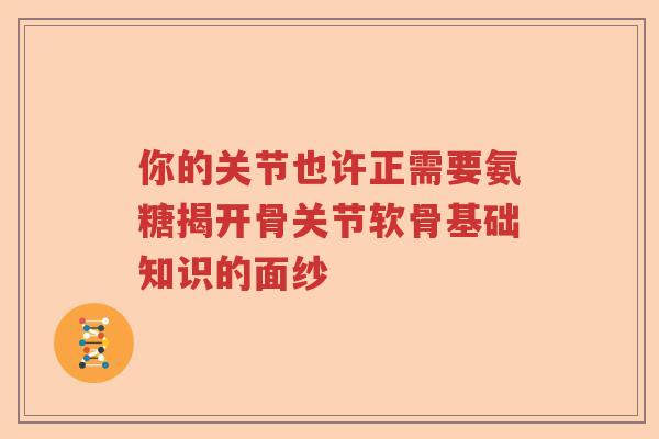 你的关节也许正需要氨糖揭开骨关节软骨基础知识的面纱