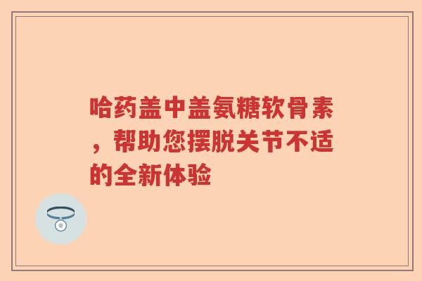 哈药盖中盖氨糖软骨素，帮助您摆脱关节不适的全新体验