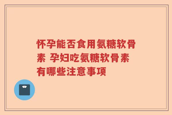 怀孕能否食用氨糖软骨素 孕妇吃氨糖软骨素有哪些注意事项