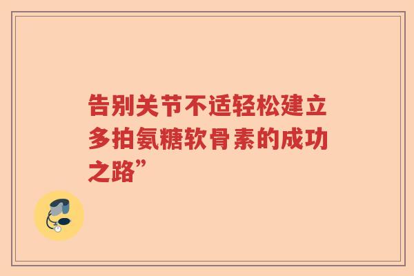 告别关节不适轻松建立多拍氨糖软骨素的成功之路” 告别关节不适轻松建立多拍氨糖软骨素的成功之路”