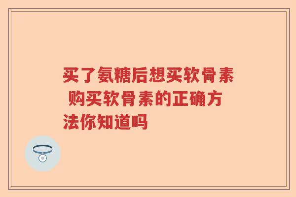 买了氨糖后想买软骨素 购买软骨素的正确方法你知道吗 买了氨糖后想买软骨素 购买软骨素的正确方法你知道吗