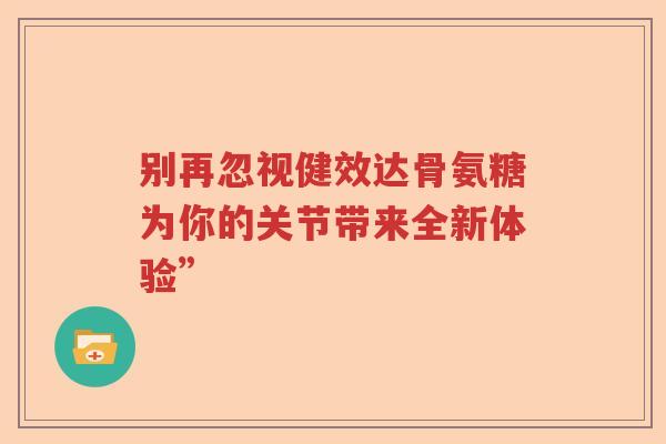 别再忽视健效达骨氨糖为你的关节带来全新体验”