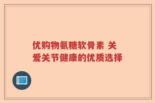 优购物氨糖软骨素 关爱关节健康的优质选择 优购物氨糖软骨素 关爱关节健康的优质选择