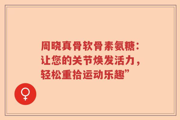 周晓真骨软骨素氨糖:让您的关节焕发活力,轻松重拾运动乐趣” 周晓真骨软骨素氨糖:让您的关节焕发活力,轻松重拾运动乐趣”