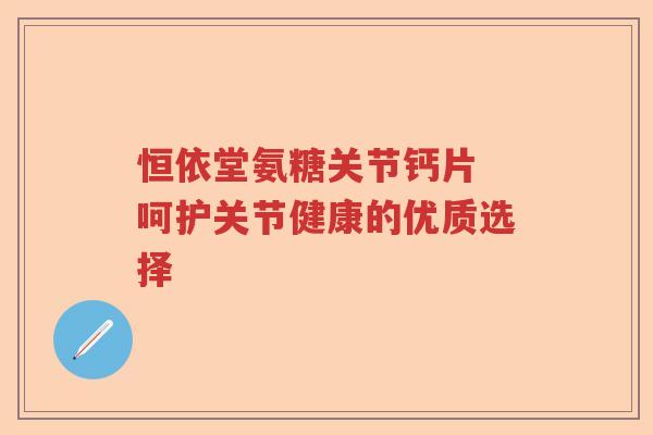 恒依堂氨糖关节钙片 呵护关节健康的优质选择 恒依堂氨糖关节钙片 呵护关节健康的优质选择