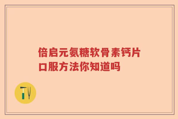 倍启元氨糖软骨素钙片口服方法你知道吗 倍启元氨糖软骨素钙片口服方法你知道吗