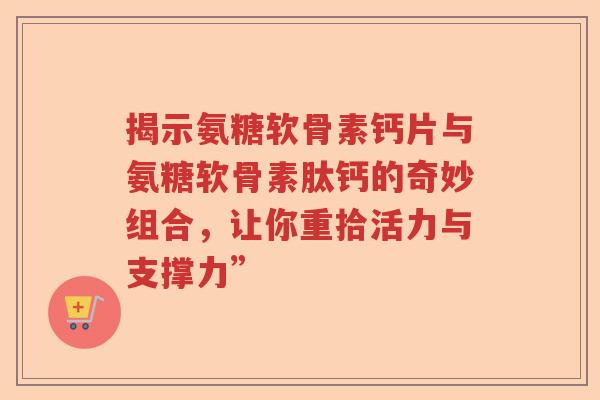 揭示氨糖软骨素钙片与氨糖软骨素肽钙的奇妙组合,让你重拾活力与支撑力” 揭示氨糖软骨素钙片与氨糖软骨素肽钙的奇妙组合,让你重拾活力与支撑力”